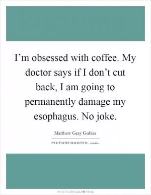 I’m obsessed with coffee. My doctor says if I don’t cut back, I am going to permanently damage my esophagus. No joke Picture Quote #1