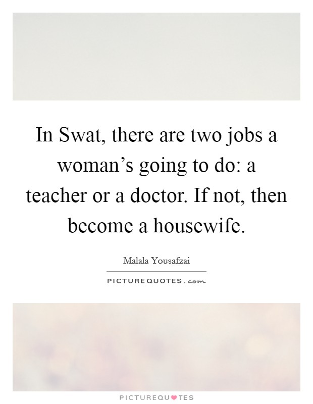 In Swat, there are two jobs a woman's going to do: a teacher or a doctor. If not, then become a housewife. Picture Quote #1