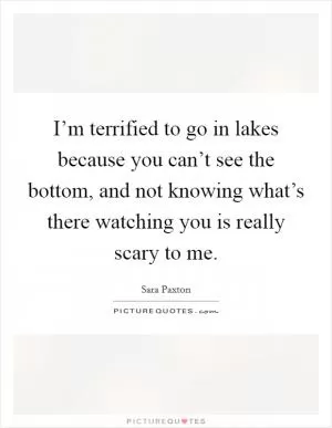 I’m terrified to go in lakes because you can’t see the bottom, and not knowing what’s there watching you is really scary to me Picture Quote #1