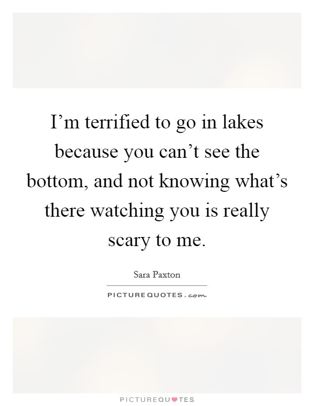 I'm terrified to go in lakes because you can't see the bottom, and not knowing what's there watching you is really scary to me. Picture Quote #1