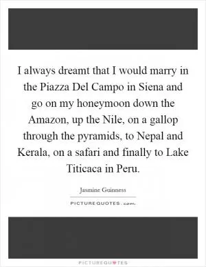I always dreamt that I would marry in the Piazza Del Campo in Siena and go on my honeymoon down the Amazon, up the Nile, on a gallop through the pyramids, to Nepal and Kerala, on a safari and finally to Lake Titicaca in Peru Picture Quote #1