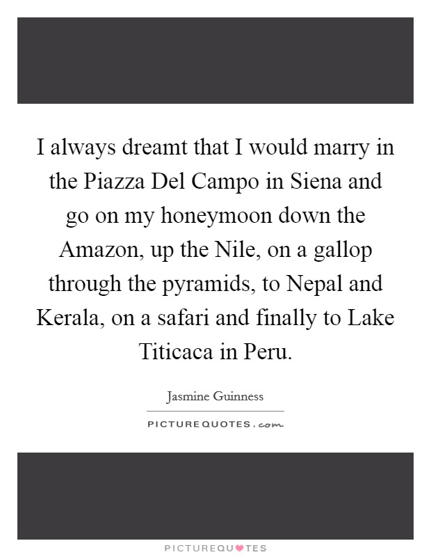 I always dreamt that I would marry in the Piazza Del Campo in Siena and go on my honeymoon down the Amazon, up the Nile, on a gallop through the pyramids, to Nepal and Kerala, on a safari and finally to Lake Titicaca in Peru. Picture Quote #1