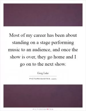 Most of my career has been about standing on a stage performing music to an audience, and once the show is over, they go home and I go on to the next show Picture Quote #1
