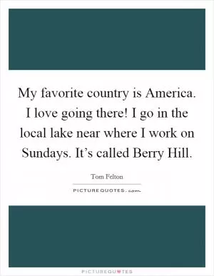 My favorite country is America. I love going there! I go in the local lake near where I work on Sundays. It’s called Berry Hill Picture Quote #1