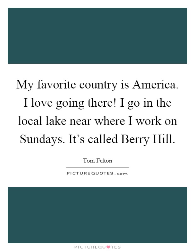 My favorite country is America. I love going there! I go in the local lake near where I work on Sundays. It's called Berry Hill. Picture Quote #1