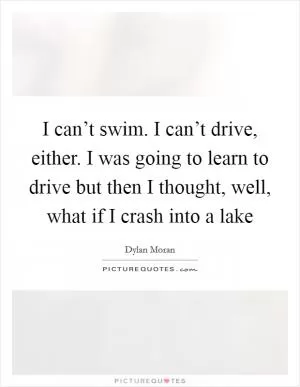 I can’t swim. I can’t drive, either. I was going to learn to drive but then I thought, well, what if I crash into a lake Picture Quote #1