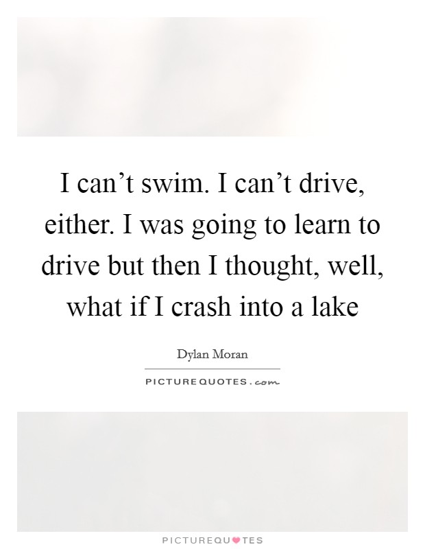 I can't swim. I can't drive, either. I was going to learn to drive but then I thought, well, what if I crash into a lake Picture Quote #1