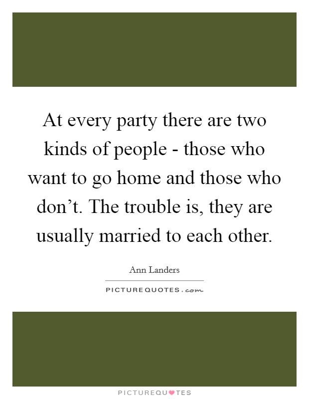 At every party there are two kinds of people - those who want to go home and those who don't. The trouble is, they are usually married to each other. Picture Quote #1
