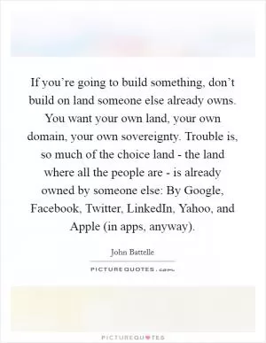 If you’re going to build something, don’t build on land someone else already owns. You want your own land, your own domain, your own sovereignty. Trouble is, so much of the choice land - the land where all the people are - is already owned by someone else: By Google, Facebook, Twitter, LinkedIn, Yahoo, and Apple (in apps, anyway) Picture Quote #1