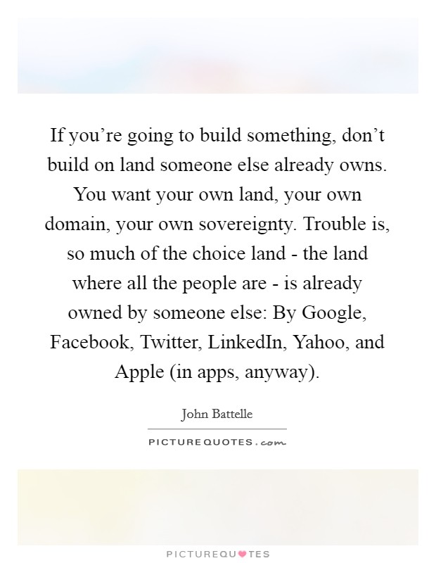 If you're going to build something, don't build on land someone else already owns. You want your own land, your own domain, your own sovereignty. Trouble is, so much of the choice land - the land where all the people are - is already owned by someone else: By Google, Facebook, Twitter, LinkedIn, Yahoo, and Apple (in apps, anyway). Picture Quote #1