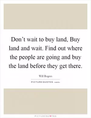 Don’t wait to buy land, Buy land and wait. Find out where the people are going and buy the land before they get there Picture Quote #1