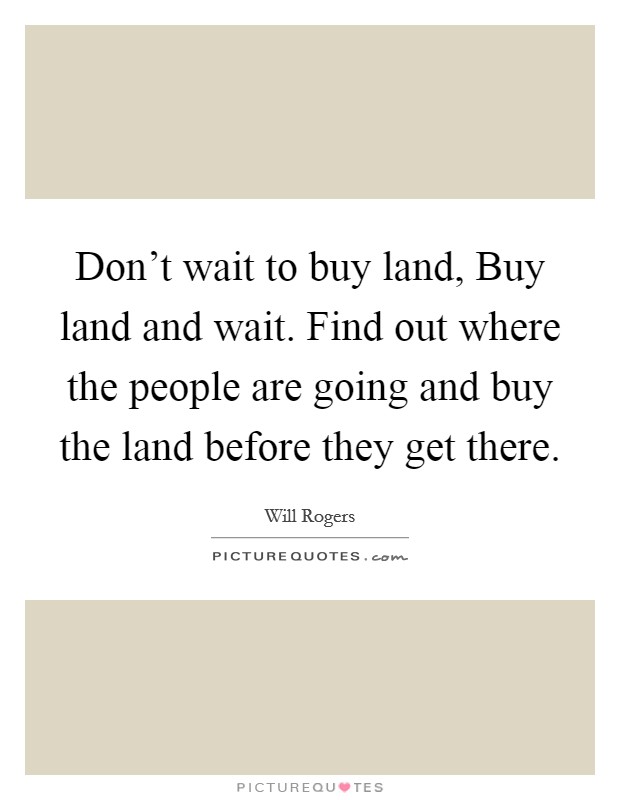 Don't wait to buy land, Buy land and wait. Find out where the people are going and buy the land before they get there. Picture Quote #1