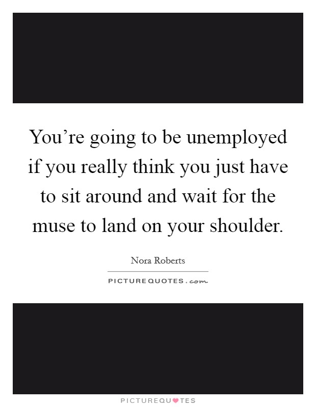 You're going to be unemployed if you really think you just have to sit around and wait for the muse to land on your shoulder. Picture Quote #1