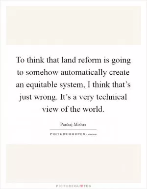 To think that land reform is going to somehow automatically create an equitable system, I think that’s just wrong. It’s a very technical view of the world Picture Quote #1