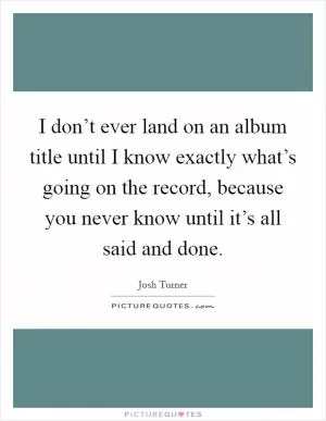I don’t ever land on an album title until I know exactly what’s going on the record, because you never know until it’s all said and done Picture Quote #1