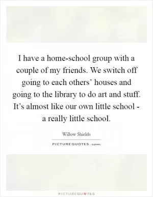 I have a home-school group with a couple of my friends. We switch off going to each others’ houses and going to the library to do art and stuff. It’s almost like our own little school - a really little school Picture Quote #1