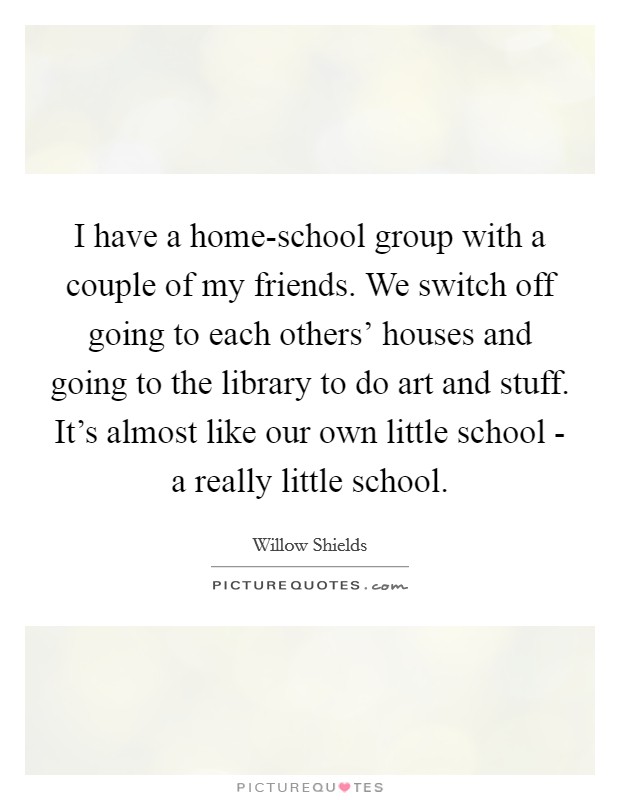 I have a home-school group with a couple of my friends. We switch off going to each others' houses and going to the library to do art and stuff. It's almost like our own little school - a really little school. Picture Quote #1