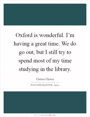 Oxford is wonderful. I’m having a great time. We do go out, but I still try to spend most of my time studying in the library Picture Quote #1