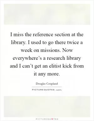 I miss the reference section at the library. I used to go there twice a week on missions. Now everywhere’s a research library and I can’t get an elitist kick from it any more Picture Quote #1