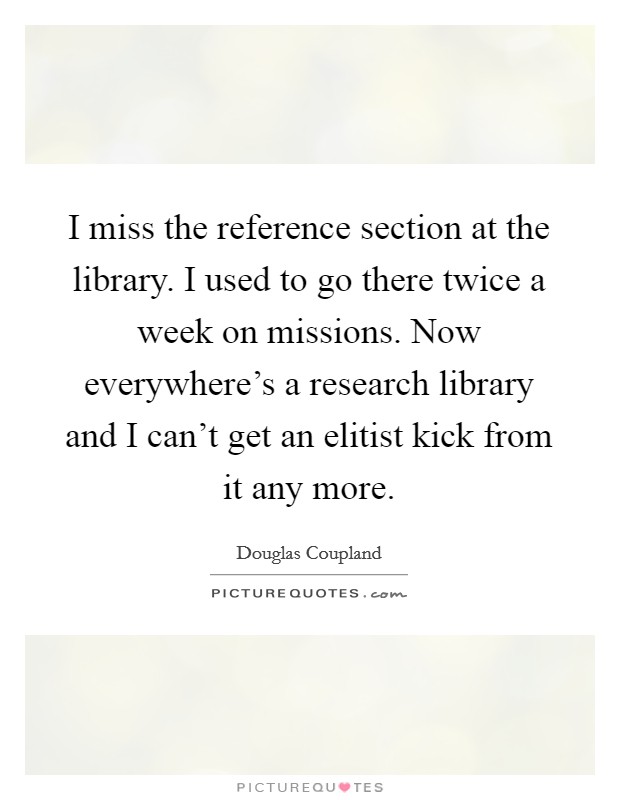 I miss the reference section at the library. I used to go there twice a week on missions. Now everywhere's a research library and I can't get an elitist kick from it any more. Picture Quote #1