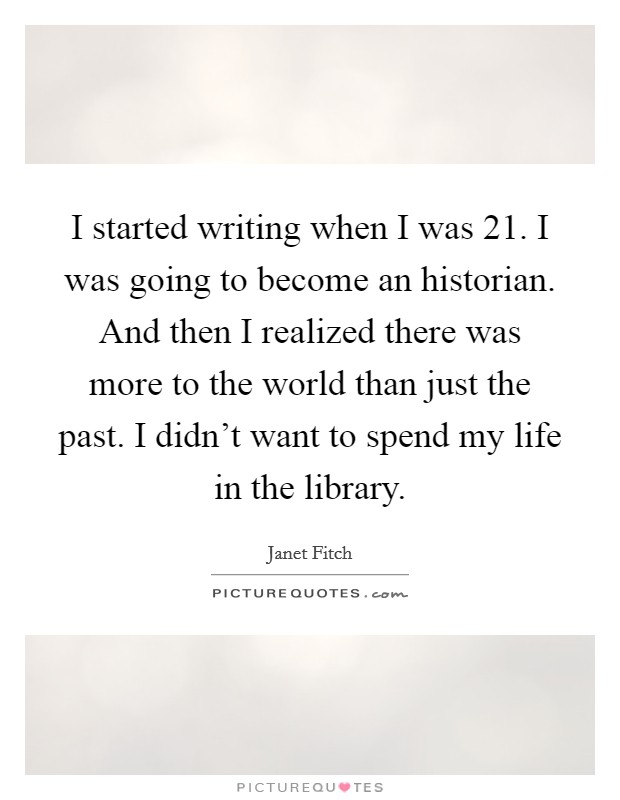 I started writing when I was 21. I was going to become an historian. And then I realized there was more to the world than just the past. I didn't want to spend my life in the library. Picture Quote #1