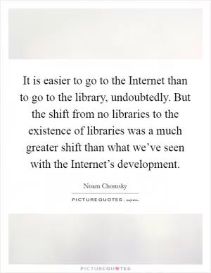 It is easier to go to the Internet than to go to the library, undoubtedly. But the shift from no libraries to the existence of libraries was a much greater shift than what we’ve seen with the Internet’s development Picture Quote #1