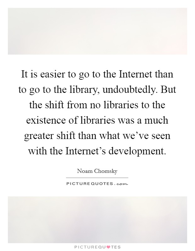 It is easier to go to the Internet than to go to the library, undoubtedly. But the shift from no libraries to the existence of libraries was a much greater shift than what we've seen with the Internet's development. Picture Quote #1