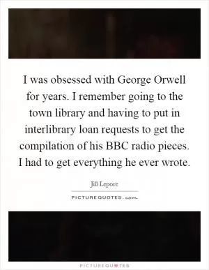 I was obsessed with George Orwell for years. I remember going to the town library and having to put in interlibrary loan requests to get the compilation of his BBC radio pieces. I had to get everything he ever wrote Picture Quote #1