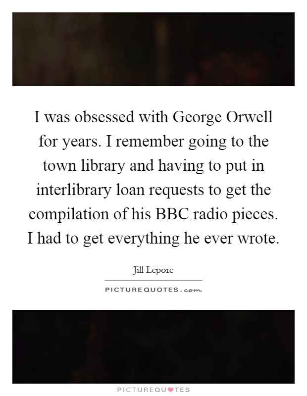 I was obsessed with George Orwell for years. I remember going to the town library and having to put in interlibrary loan requests to get the compilation of his BBC radio pieces. I had to get everything he ever wrote. Picture Quote #1