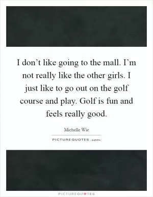 I don’t like going to the mall. I’m not really like the other girls. I just like to go out on the golf course and play. Golf is fun and feels really good Picture Quote #1