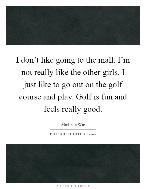 I don't like going to the mall. I'm not really like the other girls. I just like to go out on the golf course and play. Golf is fun and feels really good. Picture Quote #1
