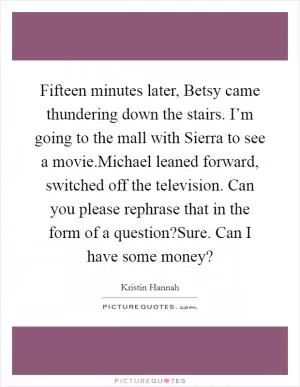 Fifteen minutes later, Betsy came thundering down the stairs. I’m going to the mall with Sierra to see a movie.Michael leaned forward, switched off the television. Can you please rephrase that in the form of a question?Sure. Can I have some money? Picture Quote #1