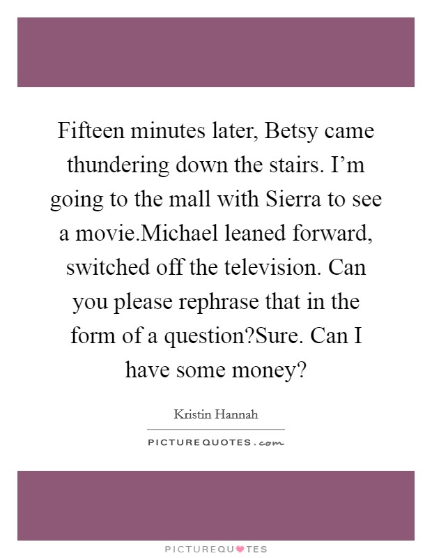 Fifteen minutes later, Betsy came thundering down the stairs. I'm going to the mall with Sierra to see a movie.Michael leaned forward, switched off the television. Can you please rephrase that in the form of a question?Sure. Can I have some money? Picture Quote #1