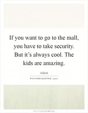 If you want to go to the mall, you have to take security. But it’s always cool. The kids are amazing Picture Quote #1