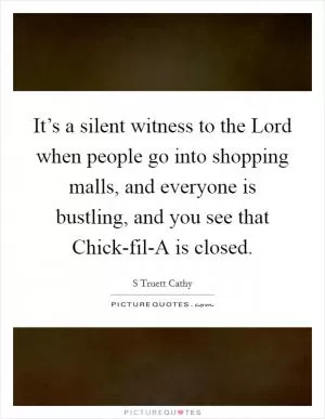 It’s a silent witness to the Lord when people go into shopping malls, and everyone is bustling, and you see that Chick-fil-A is closed Picture Quote #1