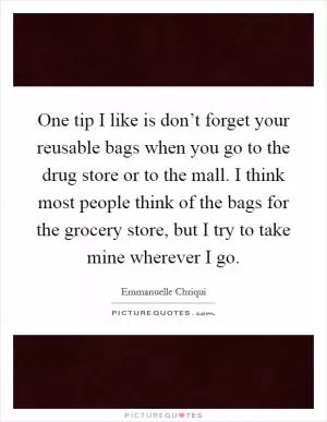 One tip I like is don’t forget your reusable bags when you go to the drug store or to the mall. I think most people think of the bags for the grocery store, but I try to take mine wherever I go Picture Quote #1