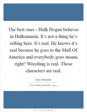 The best ones - Hulk Hogan believes in Hulkamania. It’s not a thing he’s selling here. It’s real. He knows it’s real because he goes to the Mall Of America and everybody goes insane, right? Wrestling is real. Those characters are real Picture Quote #1