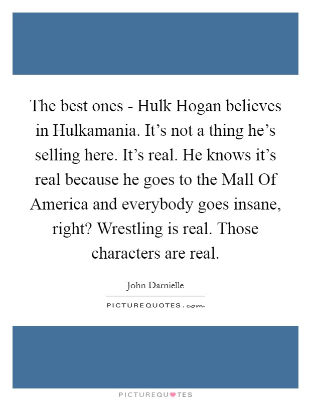 The best ones - Hulk Hogan believes in Hulkamania. It's not a thing he's selling here. It's real. He knows it's real because he goes to the Mall Of America and everybody goes insane, right? Wrestling is real. Those characters are real. Picture Quote #1