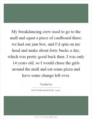 My breakdancing crew used to go to the mall and squat a piece of cardboard there; we had our jam box, and I’d spin on my head and make about forty bucks a day, which was pretty good back then. I was only 14 years old, so I would chase the girls around the mall and eat some pizza and have some change left over Picture Quote #1