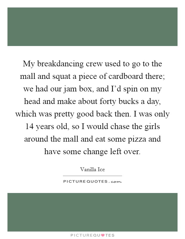 My breakdancing crew used to go to the mall and squat a piece of cardboard there; we had our jam box, and I'd spin on my head and make about forty bucks a day, which was pretty good back then. I was only 14 years old, so I would chase the girls around the mall and eat some pizza and have some change left over. Picture Quote #1
