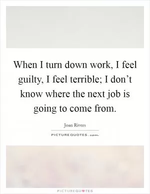 When I turn down work, I feel guilty, I feel terrible; I don’t know where the next job is going to come from Picture Quote #1
