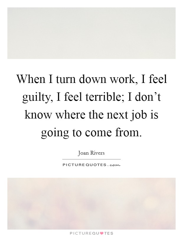 When I turn down work, I feel guilty, I feel terrible; I don't know where the next job is going to come from. Picture Quote #1