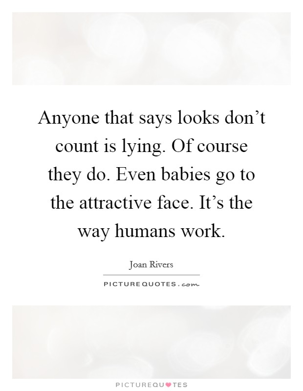 Anyone that says looks don't count is lying. Of course they do. Even babies go to the attractive face. It's the way humans work. Picture Quote #1