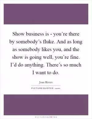 Show business is - you’re there by somebody’s fluke. And as long as somebody likes you, and the show is going well, you’re fine. I’d do anything. There’s so much I want to do Picture Quote #1