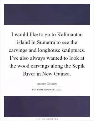 I would like to go to Kalimantan island in Sumatra to see the carvings and longhouse sculptures. I’ve also always wanted to look at the wood carvings along the Sepik River in New Guinea Picture Quote #1