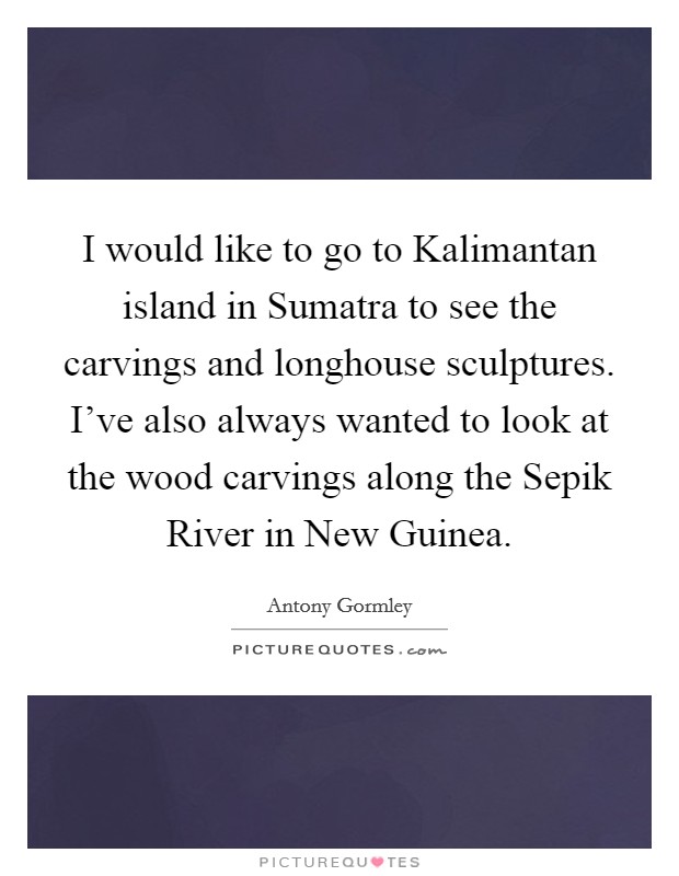 I would like to go to Kalimantan island in Sumatra to see the carvings and longhouse sculptures. I've also always wanted to look at the wood carvings along the Sepik River in New Guinea. Picture Quote #1