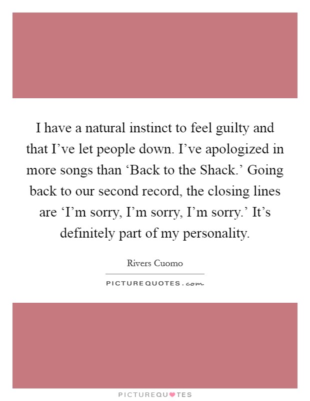 I have a natural instinct to feel guilty and that I've let people down. I've apologized in more songs than ‘Back to the Shack.' Going back to our second record, the closing lines are ‘I'm sorry, I'm sorry, I'm sorry.' It's definitely part of my personality. Picture Quote #1