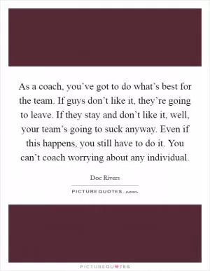 As a coach, you’ve got to do what’s best for the team. If guys don’t like it, they’re going to leave. If they stay and don’t like it, well, your team’s going to suck anyway. Even if this happens, you still have to do it. You can’t coach worrying about any individual Picture Quote #1