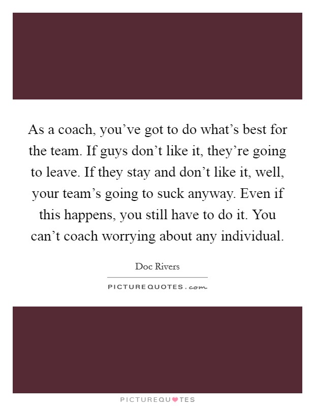 As a coach, you've got to do what's best for the team. If guys don't like it, they're going to leave. If they stay and don't like it, well, your team's going to suck anyway. Even if this happens, you still have to do it. You can't coach worrying about any individual. Picture Quote #1