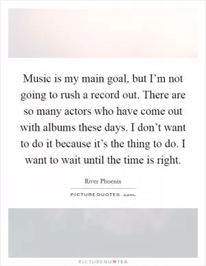 Music is my main goal, but I’m not going to rush a record out. There are so many actors who have come out with albums these days. I don’t want to do it because it’s the thing to do. I want to wait until the time is right Picture Quote #1